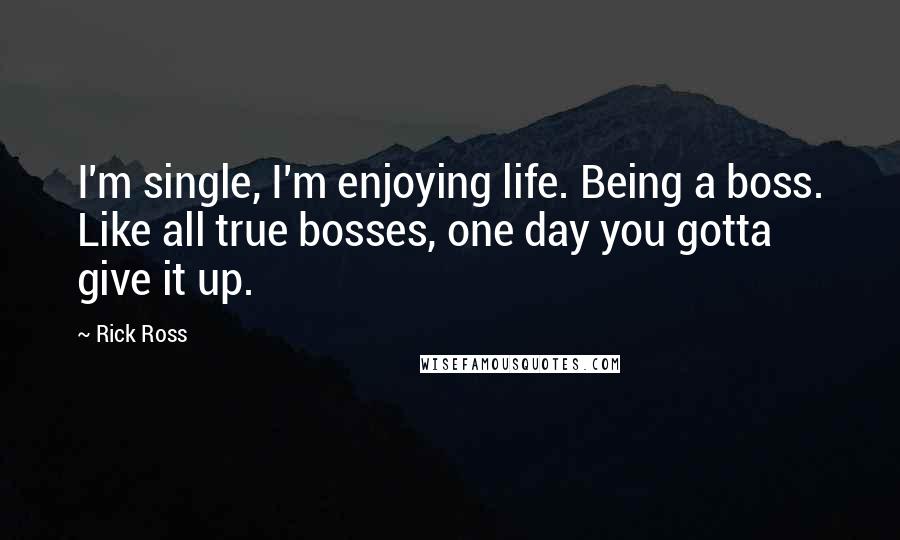 Rick Ross Quotes: I'm single, I'm enjoying life. Being a boss. Like all true bosses, one day you gotta give it up.