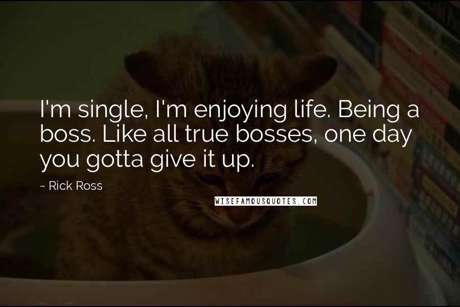 Rick Ross Quotes: I'm single, I'm enjoying life. Being a boss. Like all true bosses, one day you gotta give it up.