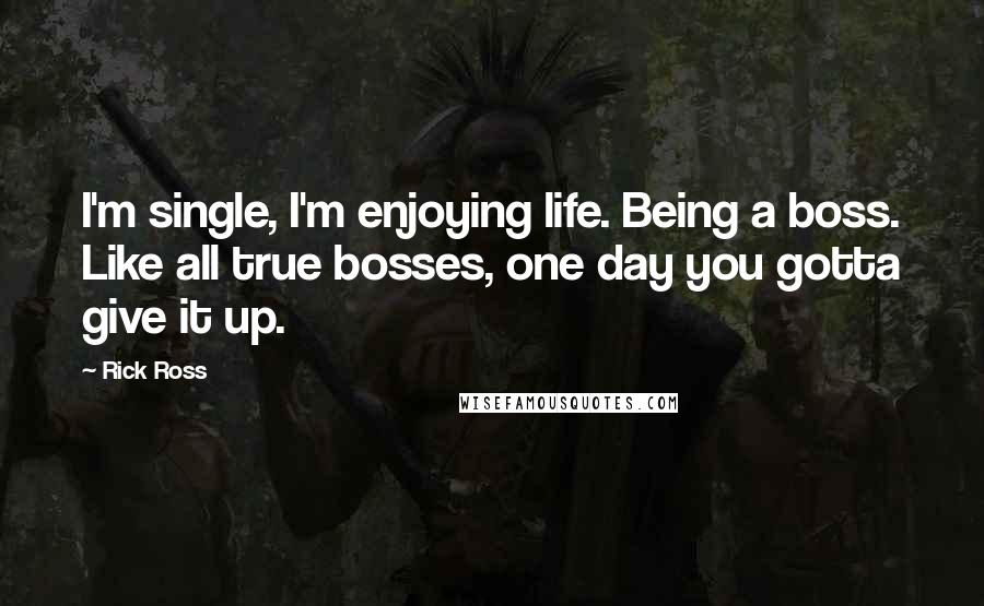 Rick Ross Quotes: I'm single, I'm enjoying life. Being a boss. Like all true bosses, one day you gotta give it up.