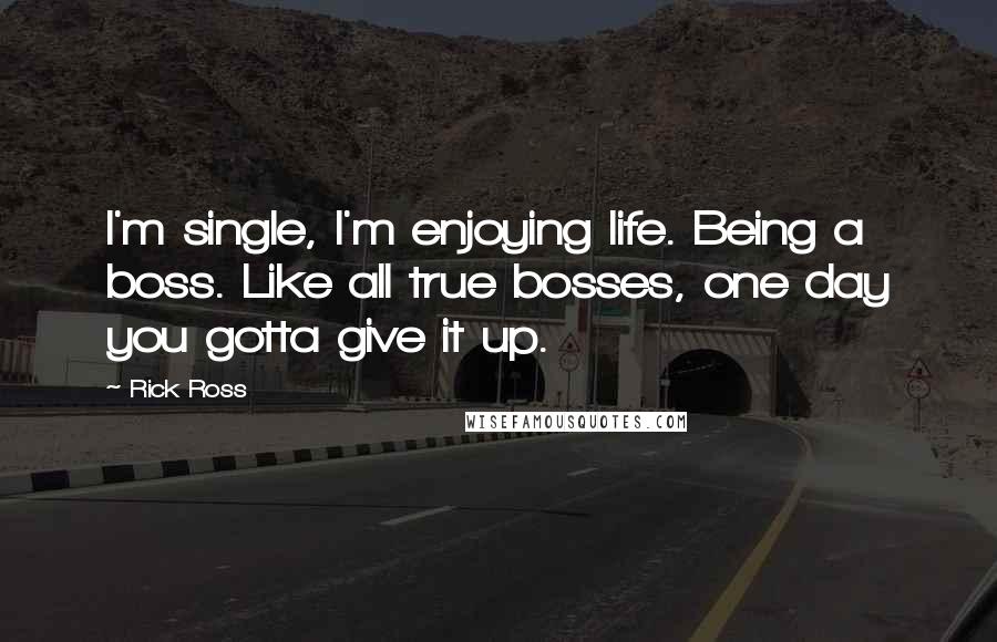 Rick Ross Quotes: I'm single, I'm enjoying life. Being a boss. Like all true bosses, one day you gotta give it up.