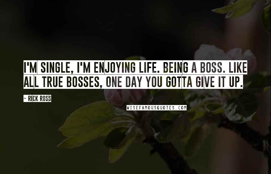 Rick Ross Quotes: I'm single, I'm enjoying life. Being a boss. Like all true bosses, one day you gotta give it up.