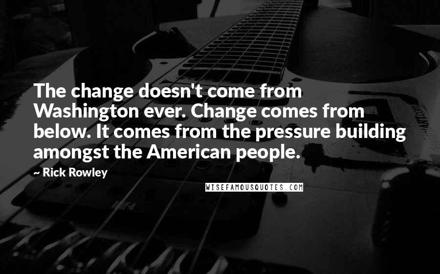 Rick Rowley Quotes: The change doesn't come from Washington ever. Change comes from below. It comes from the pressure building amongst the American people.