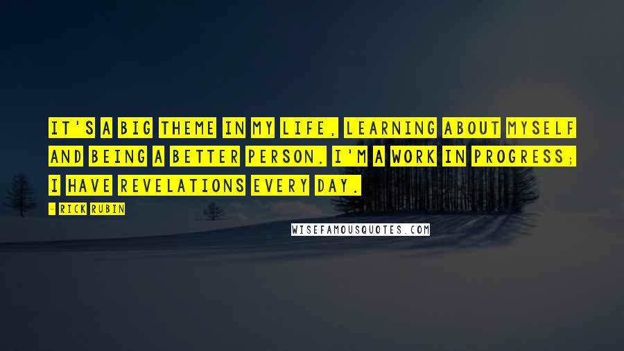 Rick Rubin Quotes: It's a big theme in my life, learning about myself and being a better person. I'm a work in progress; I have revelations every day.