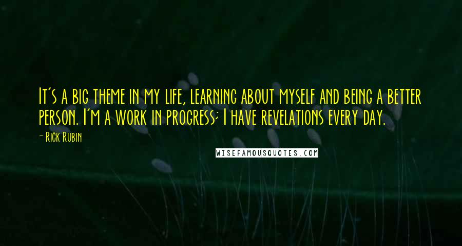 Rick Rubin Quotes: It's a big theme in my life, learning about myself and being a better person. I'm a work in progress; I have revelations every day.