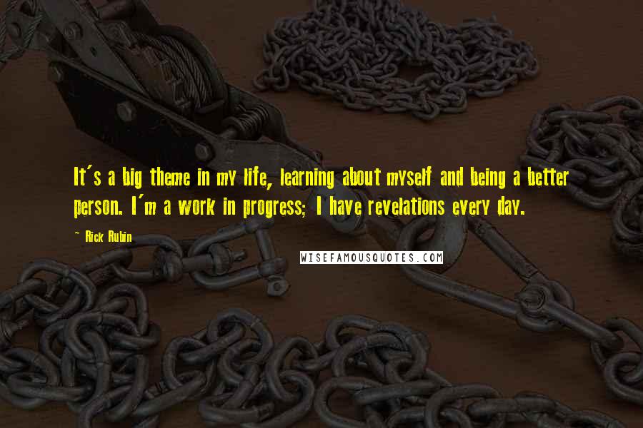 Rick Rubin Quotes: It's a big theme in my life, learning about myself and being a better person. I'm a work in progress; I have revelations every day.