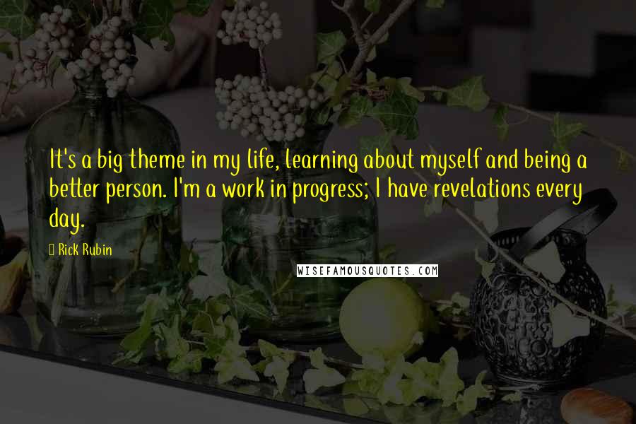 Rick Rubin Quotes: It's a big theme in my life, learning about myself and being a better person. I'm a work in progress; I have revelations every day.