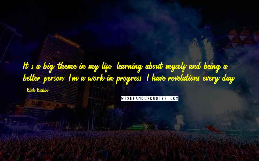 Rick Rubin Quotes: It's a big theme in my life, learning about myself and being a better person. I'm a work in progress; I have revelations every day.