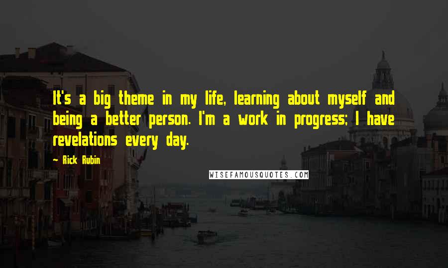 Rick Rubin Quotes: It's a big theme in my life, learning about myself and being a better person. I'm a work in progress; I have revelations every day.