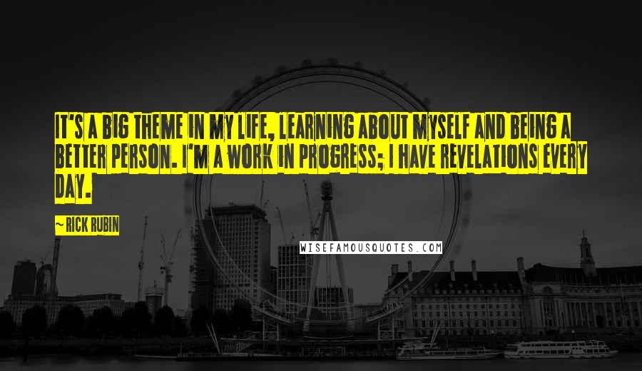 Rick Rubin Quotes: It's a big theme in my life, learning about myself and being a better person. I'm a work in progress; I have revelations every day.