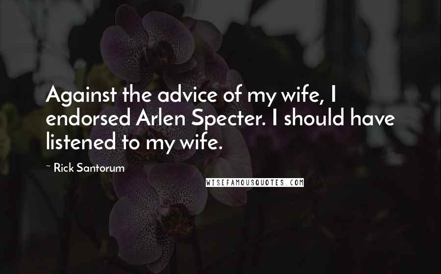 Rick Santorum Quotes: Against the advice of my wife, I endorsed Arlen Specter. I should have listened to my wife.