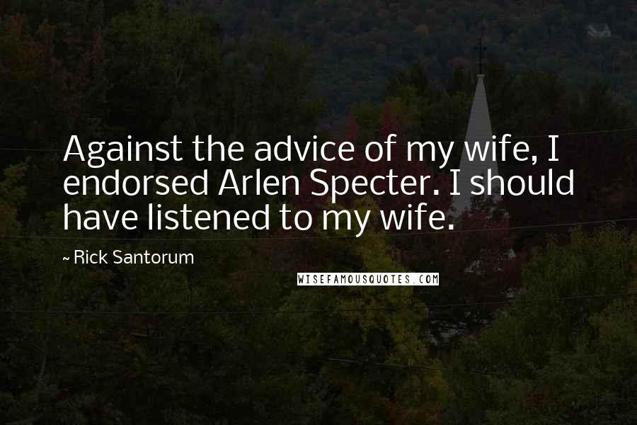 Rick Santorum Quotes: Against the advice of my wife, I endorsed Arlen Specter. I should have listened to my wife.