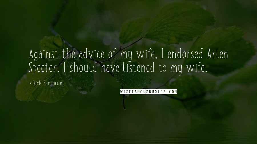 Rick Santorum Quotes: Against the advice of my wife, I endorsed Arlen Specter. I should have listened to my wife.