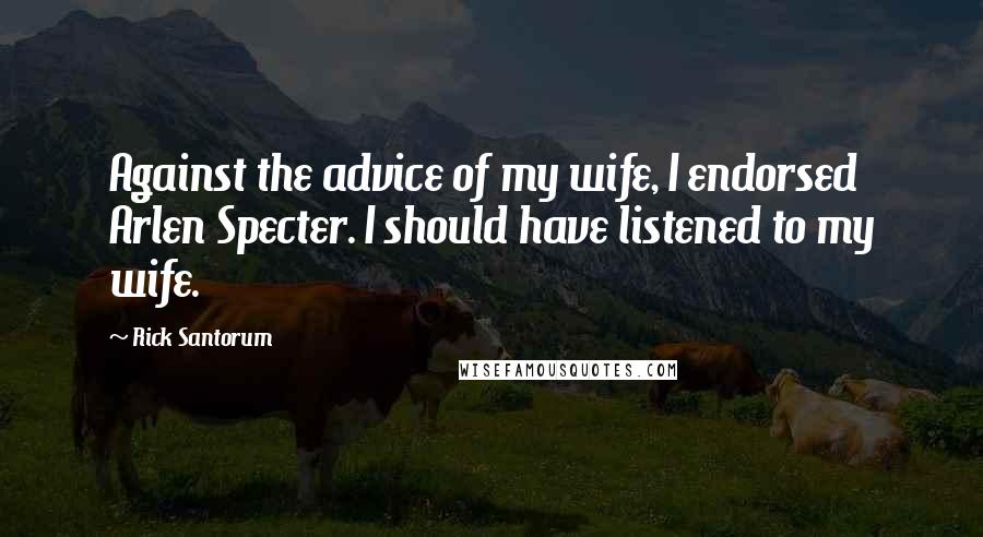 Rick Santorum Quotes: Against the advice of my wife, I endorsed Arlen Specter. I should have listened to my wife.