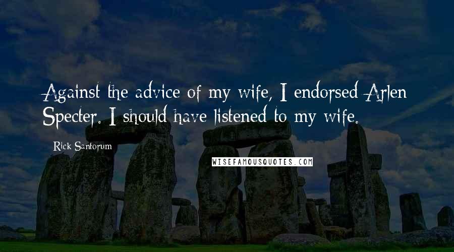 Rick Santorum Quotes: Against the advice of my wife, I endorsed Arlen Specter. I should have listened to my wife.