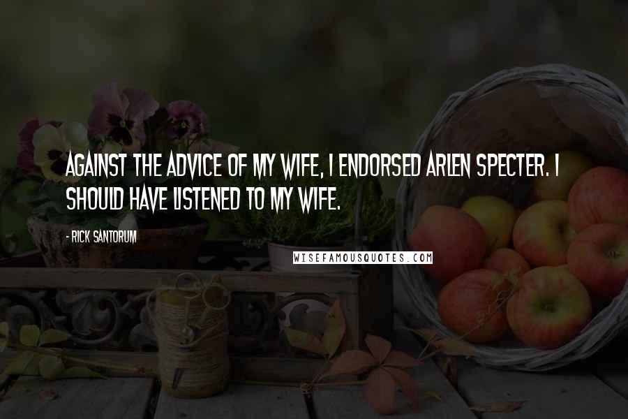 Rick Santorum Quotes: Against the advice of my wife, I endorsed Arlen Specter. I should have listened to my wife.