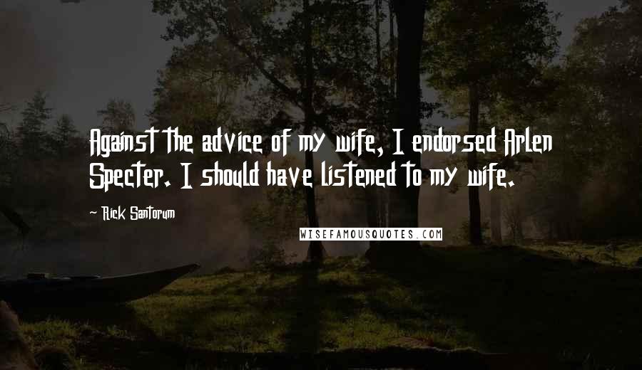 Rick Santorum Quotes: Against the advice of my wife, I endorsed Arlen Specter. I should have listened to my wife.