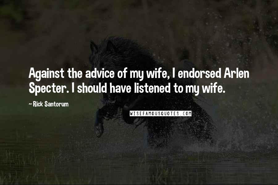 Rick Santorum Quotes: Against the advice of my wife, I endorsed Arlen Specter. I should have listened to my wife.