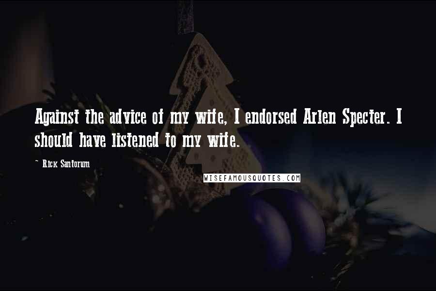 Rick Santorum Quotes: Against the advice of my wife, I endorsed Arlen Specter. I should have listened to my wife.