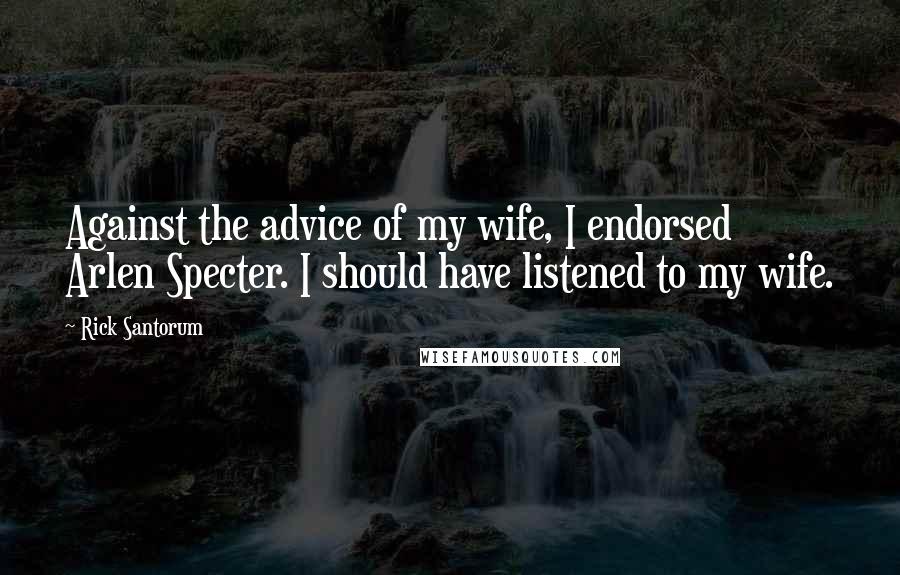 Rick Santorum Quotes: Against the advice of my wife, I endorsed Arlen Specter. I should have listened to my wife.