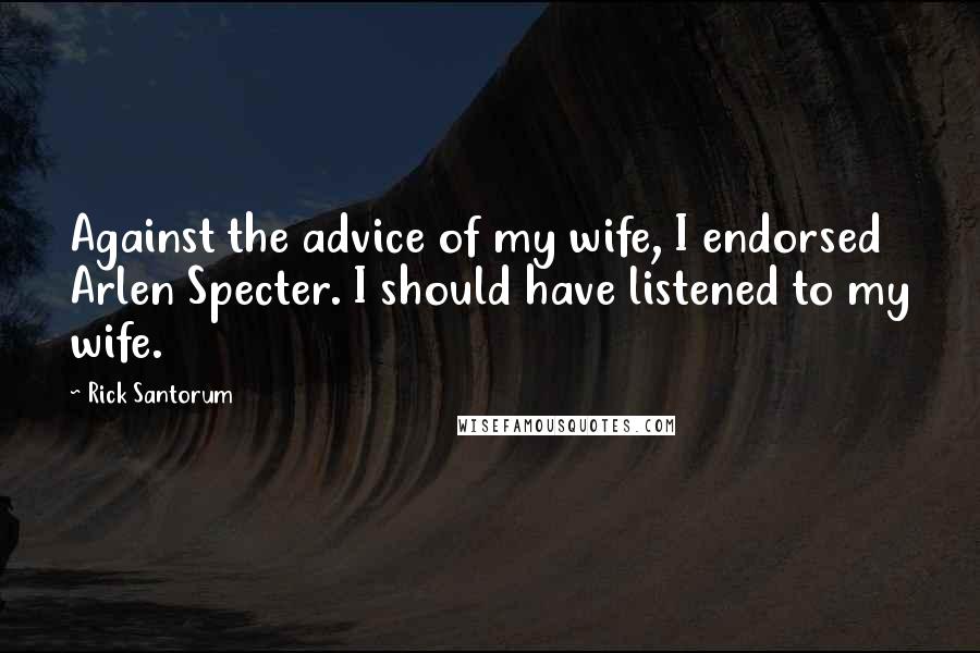 Rick Santorum Quotes: Against the advice of my wife, I endorsed Arlen Specter. I should have listened to my wife.