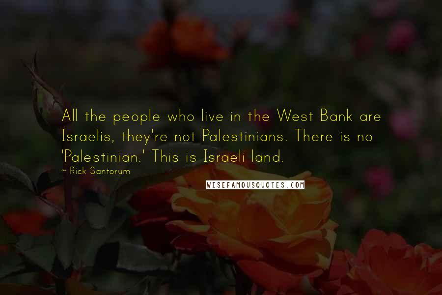 Rick Santorum Quotes: All the people who live in the West Bank are Israelis, they're not Palestinians. There is no 'Palestinian.' This is Israeli land.