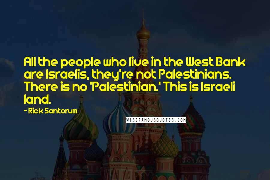 Rick Santorum Quotes: All the people who live in the West Bank are Israelis, they're not Palestinians. There is no 'Palestinian.' This is Israeli land.