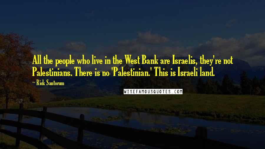 Rick Santorum Quotes: All the people who live in the West Bank are Israelis, they're not Palestinians. There is no 'Palestinian.' This is Israeli land.