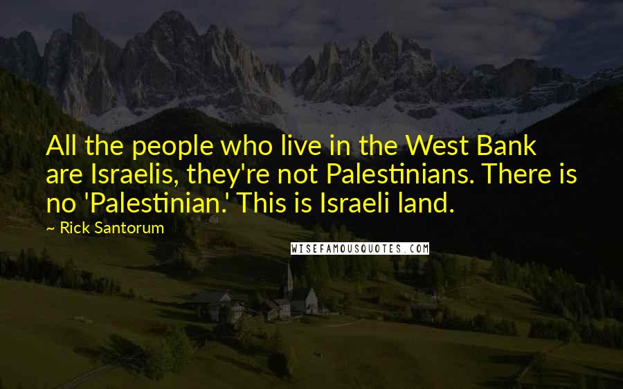 Rick Santorum Quotes: All the people who live in the West Bank are Israelis, they're not Palestinians. There is no 'Palestinian.' This is Israeli land.