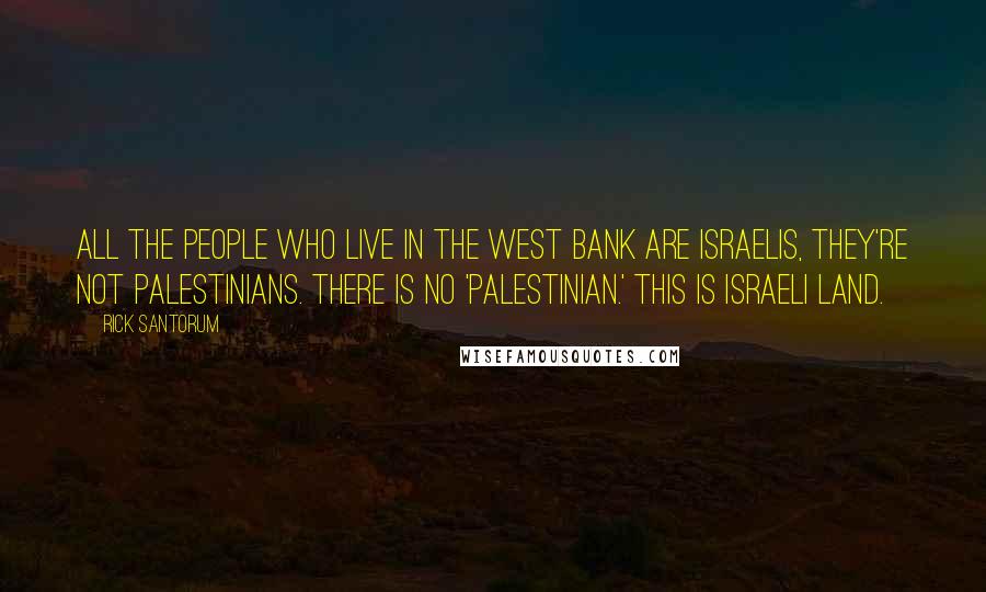 Rick Santorum Quotes: All the people who live in the West Bank are Israelis, they're not Palestinians. There is no 'Palestinian.' This is Israeli land.