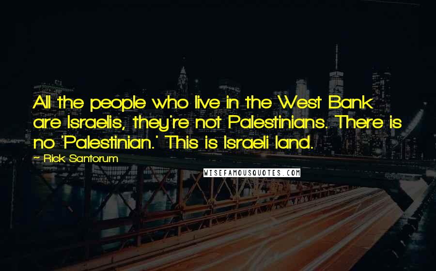 Rick Santorum Quotes: All the people who live in the West Bank are Israelis, they're not Palestinians. There is no 'Palestinian.' This is Israeli land.