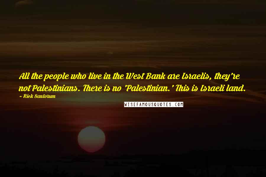 Rick Santorum Quotes: All the people who live in the West Bank are Israelis, they're not Palestinians. There is no 'Palestinian.' This is Israeli land.