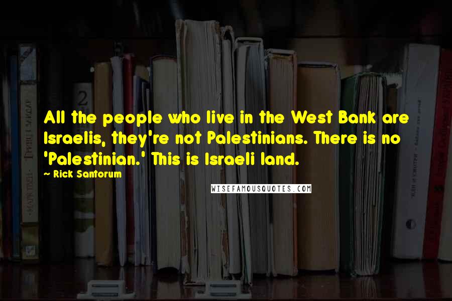 Rick Santorum Quotes: All the people who live in the West Bank are Israelis, they're not Palestinians. There is no 'Palestinian.' This is Israeli land.