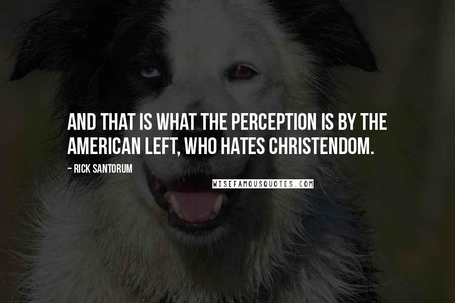 Rick Santorum Quotes: And that is what the perception is by the American left, who hates Christendom.