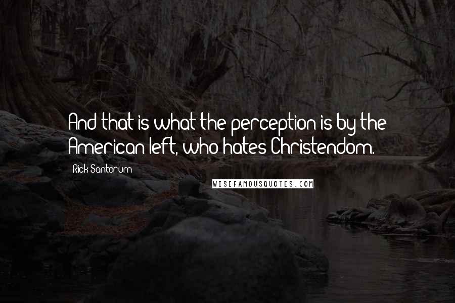 Rick Santorum Quotes: And that is what the perception is by the American left, who hates Christendom.