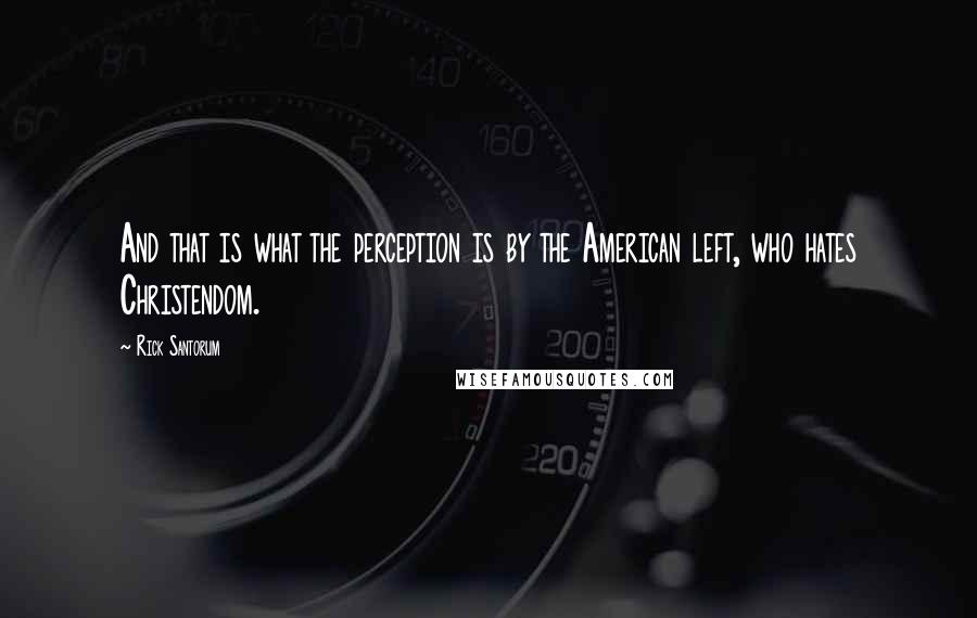 Rick Santorum Quotes: And that is what the perception is by the American left, who hates Christendom.