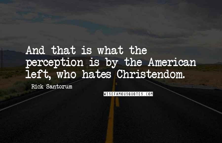 Rick Santorum Quotes: And that is what the perception is by the American left, who hates Christendom.