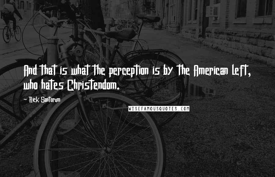 Rick Santorum Quotes: And that is what the perception is by the American left, who hates Christendom.