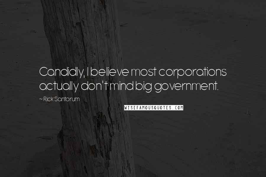 Rick Santorum Quotes: Candidly, I believe most corporations actually don't mind big government.