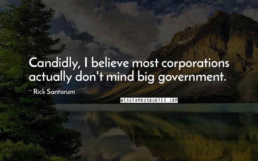 Rick Santorum Quotes: Candidly, I believe most corporations actually don't mind big government.