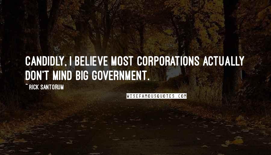 Rick Santorum Quotes: Candidly, I believe most corporations actually don't mind big government.