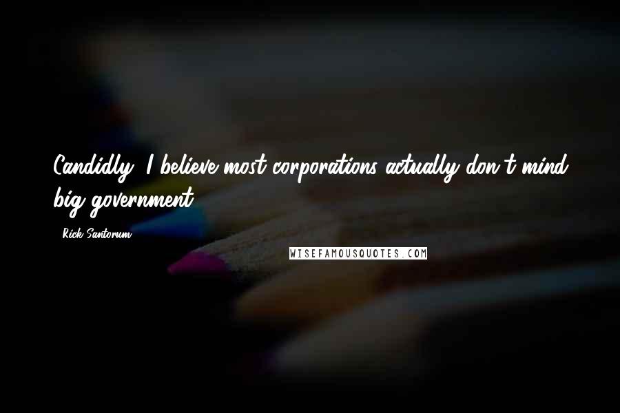 Rick Santorum Quotes: Candidly, I believe most corporations actually don't mind big government.