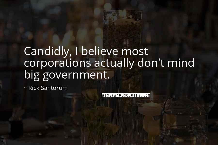 Rick Santorum Quotes: Candidly, I believe most corporations actually don't mind big government.