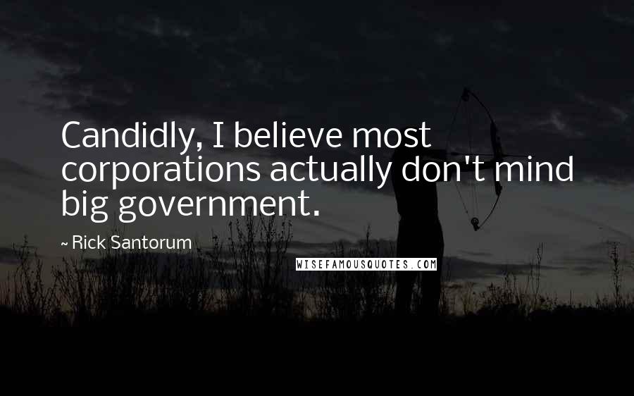 Rick Santorum Quotes: Candidly, I believe most corporations actually don't mind big government.