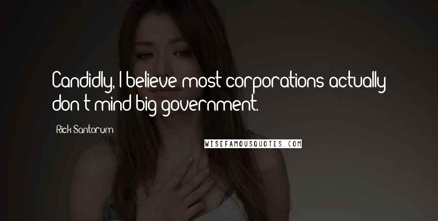 Rick Santorum Quotes: Candidly, I believe most corporations actually don't mind big government.