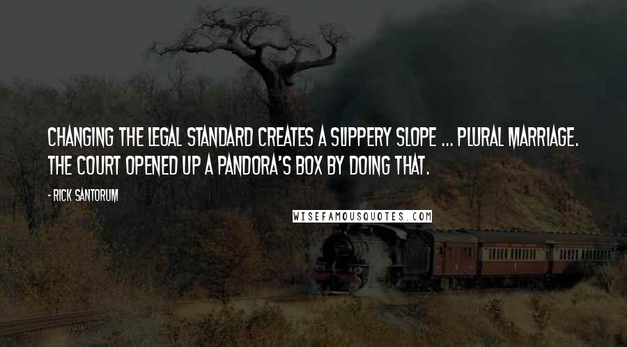 Rick Santorum Quotes: Changing the legal standard creates a slippery slope ... plural marriage. The court opened up a pandora's box by doing that.