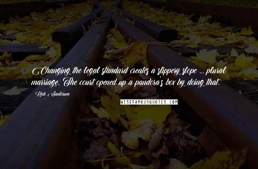 Rick Santorum Quotes: Changing the legal standard creates a slippery slope ... plural marriage. The court opened up a pandora's box by doing that.