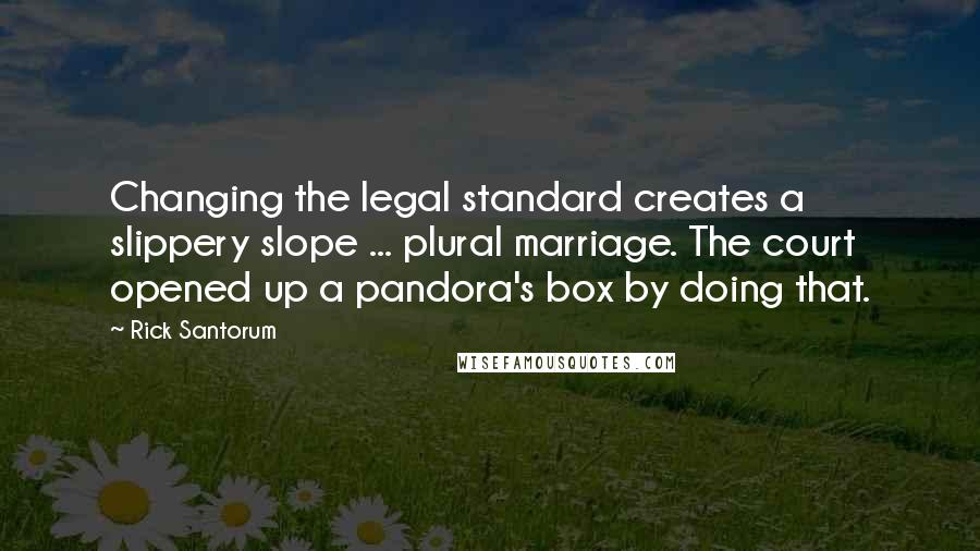 Rick Santorum Quotes: Changing the legal standard creates a slippery slope ... plural marriage. The court opened up a pandora's box by doing that.