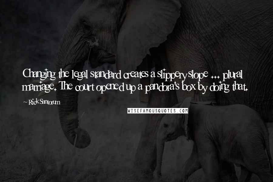 Rick Santorum Quotes: Changing the legal standard creates a slippery slope ... plural marriage. The court opened up a pandora's box by doing that.