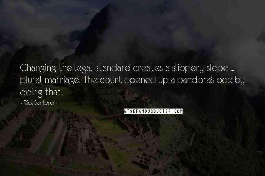 Rick Santorum Quotes: Changing the legal standard creates a slippery slope ... plural marriage. The court opened up a pandora's box by doing that.