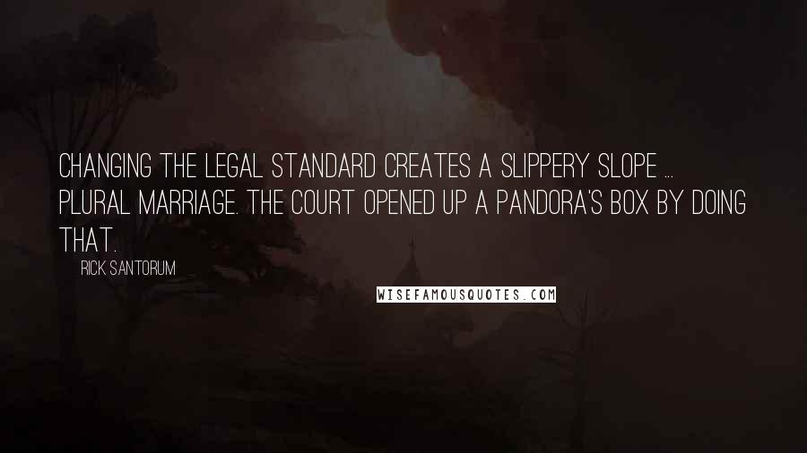 Rick Santorum Quotes: Changing the legal standard creates a slippery slope ... plural marriage. The court opened up a pandora's box by doing that.